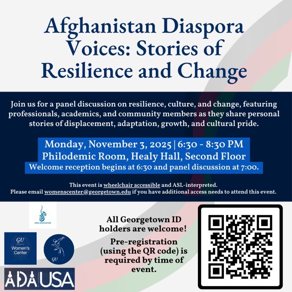 Image Description: background with Afghanistan’s flag colors and text, “Afghanistan Diaspora Voices: Stories of Resilience and Change. Join us for a panel discussion on resilience, culture, and change, featuring professionals, academics, and community members as they share personal stories of displacement, adaptation, growth, and cultural pride. Monday, November 3, 2025 | 06:30 - 8:30 PM. Philodemic Room, Healy Hall, Second Floor. Welcome reception begins at 6:30 and panel discussion at 7:00. This event is wheelchair accessible and ASL-interpreted. Please email womenscenter@georgetown.edu for access needs. All Georgetown ID holders are welcome! Pre-registration (using the QR code) required by time of event.”