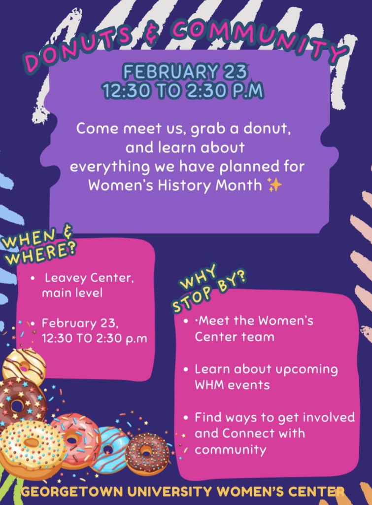 The Women’s Center will be tabling at Leavey Center tomorrow (February 23) from 12:30 to 2:30 to share everything we have planned for Women’s History Month!!!

[Image Description: A colorful purple and pink flyer for a Georgetown University Women’s Center tabling event. The top reads “Donuts & Community.” The flyer invites students to meet the Women’s Center, grab a donut, and learn about Women’s History Month events. Event details: February 23 from 12:30 to 2:30 p.m. at Leavey Center, main level. Sections titled “When & Where?” and “Why Stop By?” list meeting the Women’s Center team, learning about upcoming events, and getting involved. Decorative donut illustrations appear at the bottom.]